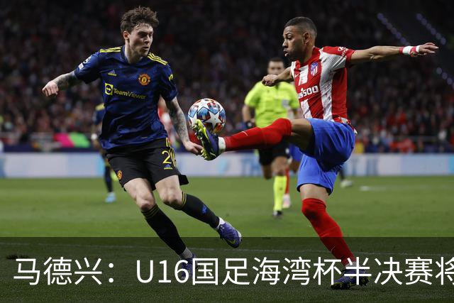 马德兴：U16国足海湾杯半决赛将对阵埃及U17，刘凯源、袁博涵停赛