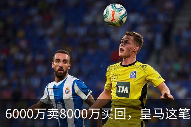 6000万卖8000万买回，皇马这笔账：2年赚回一个意甲20+15核心